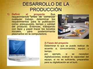DESARROLLO DE LA
PRODUCCIÓN
1) Definir el proyecto Sus
requerimientos antes de comenzar
cualquier trabajo, determinar los
requerimientos para la publicación
como; presupuesto, tiempo y calidad
del producto. Entonces, trabajando
con lápiz y papel trazar los bocetos
iniciales, para posteriormente
plasmarlos en la computadora.
2) Fases del proyecto
Determinar lo que se puede realizar de
acuerdo a; conocimientos, equipo y
tiempo.
por ejemplo, si se necesitan
digitalizaciones; evaluar la capacidad del
equipo, si no es suficiente, prepararlas
para su digitalización en el buró.
 