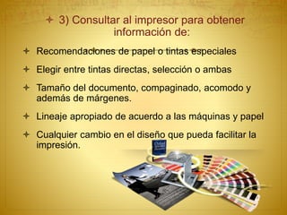  3) Consultar al impresor para obtener
información de:
 Recomendaciones de papel o tintas especiales
 Elegir entre tintas directas, selección o ambas
 Tamaño del documento, compaginado, acomodo y
además de márgenes.
 Lineaje apropiado de acuerdo a las máquinas y papel
 Cualquier cambio en el diseño que pueda facilitar la
impresión.
 