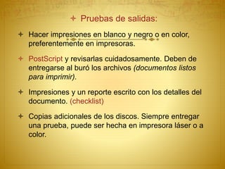  Pruebas de salidas:
 Hacer impresiones en blanco y negro o en color,
preferentemente en impresoras.
 PostScript y revisarlas cuidadosamente. Deben de
entregarse al buró los archivos (documentos listos
para imprimir).
 Impresiones y un reporte escrito con los detalles del
documento. (checklist)
 Copias adicionales de los discos. Siempre entregar
una prueba, puede ser hecha en impresora láser o a
color.
 