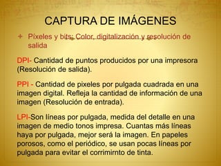 CAPTURA DE IMÁGENES
 Píxeles y bits: Color, digitalización y resolución de
salida
DPI- Cantidad de puntos producidos por una impresora
(Resolución de salida).
PPI - Cantidad de pixeles por pulgada cuadrada en una
imagen digital. Refleja la cantidad de información de una
imagen (Resolución de entrada).
LPI-Son líneas por pulgada, medida del detalle en una
imagen de medio tonos impresa. Cuantas más líneas
haya por pulgada, mejor será la imagen. En papeles
porosos, como el periódico, se usan pocas líneas por
pulgada para evitar el corrimirnto de tinta.
 