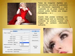 Todas las imágenes digitales son,
básicamente, una serie de cuadraditos
de información registrados y cada
cuadradito es un píxel. Cuando se
colocan juntos, forman una imagen
homogénea.
Cuanto más píxeles contenga una
imagen mayor será su resolución. La
pixelación se produce cuando una
imagen no contiene información
suficiente.
 