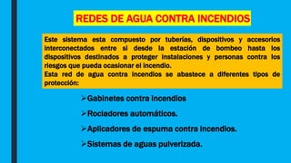 REDES DE AGUA CONTRA INCENDIOS
Este sistema esta compuesto por tuberías, dispositivos y accesorios
interconectados entre si desde la estación de bombeo hasta los
dispositivos destinados a proteger instalaciones y personas contra los
riesgos que pueda ocasionar el incendio.
Esta red de agua contra incendios se abastece a diferentes tipos de
protección:
Gabinetes contra incendios
Rociadores automáticos.
Aplicadores de espuma contra incendios.
Sistemas de aguas pulverizada.
 