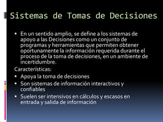 Sistemas de Tomas de Decisiones
 En un sentido amplio, se define a los sistemas de
  apoyo a las Decisiones como un conjunto de
  programas y herramientas que permiten obtener
  oportunamente la información requerida durante el
  proceso de la toma de decisiones, en un ambiente de
  incertidumbre.
Características:
 Apoya la toma de decisiones
 Son sistemas de información interactivos y
  confiables
 Suelen ser intensivos en cálculos y escasos en
  entrada y salida de información
 