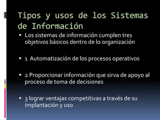Tipos y usos de los Sistemas
de Información
 Los sistemas de información cumplen tres
  objetivos básicos dentro de lo organización

 1 Automatización de los procesos operativos

 2 Proporcionar información que sirva de apoyo al
  proceso de toma de decisiones

 3 lograr ventajas competitivas a través de su
  implantación y uso
 