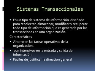 Sistemas Transaccionales
 Es un tipo de sistema de información diseñado
  para recolectar, almacenar, modificar y recuperar
  todo tipo de información que es generada por las
  transacciones en una organización.
Características
 Ahorro en las tareas operativas de la
  organización.
 son intensivos en la entrada y salida de
  información
 Fáciles de justificar la dirección general
 