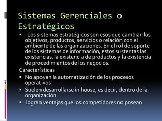 Sistemas Gerenciales o
Estratégicos
  Los sistemas estratégicos son esos que cambian los
  objetivos, productos, servicios o relación con el
  ambiente de las organizaciones. En el rol de soporte
  de los sistemas de información, estos sustentas las
  existencias, la existencia de productos y la existencia
  de procedimientos de los negocios.
Características
 No apoyan la automatización de los procesos
  operativos
 Suelen desarrollarse in house, es decir, dentro de la
  organización
 logran ventajas que los competidores no posean
 