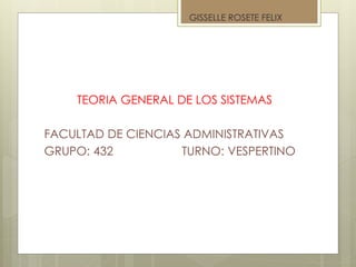 TEORIA GENERAL DE LOS SISTEMAS
FACULTAD DE CIENCIAS ADMINISTRATIVAS
GRUPO: 432 TURNO: VESPERTINO
GISSELLE ROSETE FELIX
 