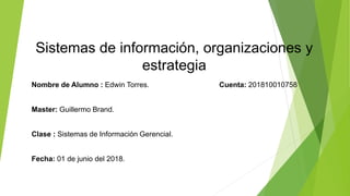 Sistemas de información, organizaciones y
estrategia
Nombre de Alumno : Edwin Torres. Cuenta: 201810010758
Master: Guillermo Brand.
Clase : Sistemas de Información Gerencial.
Fecha: 01 de junio del 2018.
 
