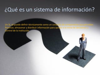¿Qué es un sistema de información?
Un SI, sé puede definir técnicamente como un conjunto de componentes que permiten
Procesar, almacenar y distribuir información para apoyar a la toma de decisiones y
Control de la institución
 