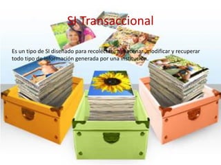 SI Transaccional
Es un tipo de SI diseñado para recolectar , almacenar ,modificar y recuperar
todo tipo de información generada por una institución.
 