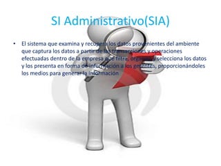 SI Administrativo(SIA)
• El sistema que examina y recupera los datos provenientes del ambiente
que captura los datos a partir de las transacciones y operaciones
efectuadas dentro de la empresa que filtra, organiza y selecciona los datos
y los presenta en forma de información a los gerentes, proporcionándoles
los medios para generar la información
 
