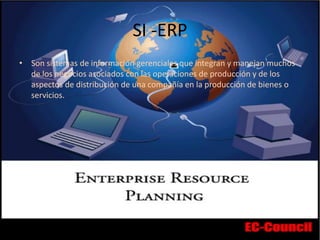 SI -ERP
• Son sistemas de información gerenciales que integran y manejan muchos
de los negocios asociados con las operaciones de producción y de los
aspectos de distribución de una compañía en la producción de bienes o
servicios.
 