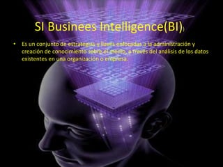 • Es un conjunto de estrategias y llaves enfocadas a la administración y
creación de conocimiento sobre el medio, a través del análisis de los datos
existentes en una organización o empresa.
SI Businees Intelligence(BI))
 