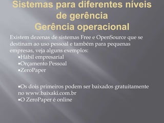 Sistemas para diferentes níveis
de gerência
Gerência operacional
Existem dezenas de sistemas Free e OpenSource que se
destinam ao uso pessoal e também para pequenas
empresas, veja alguns exemplos:
Hábil empresarial
Orçamento Pessoal
ZeroPaper
Os dois primeiros podem ser baixados gratuitamente
no www.baixaki.com.br
O ZeroPaper é online
 