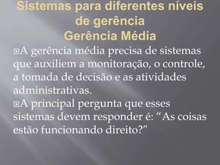 Sistemas para diferentes níveis
de gerência
Gerência Média
A gerência média precisa de sistemas
que auxiliem a monitoração, o controle,
a tomada de decisão e as atividades
administrativas.
A principal pergunta que esses
sistemas devem responder é: “As coisas
estão funcionando direito?”
 