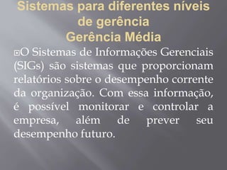 Sistemas para diferentes níveis
de gerência
Gerência Média
O Sistemas de Informações Gerenciais
(SIGs) são sistemas que proporcionam
relatórios sobre o desempenho corrente
da organização. Com essa informação,
é possível monitorar e controlar a
empresa, além de prever seu
desempenho futuro.
 