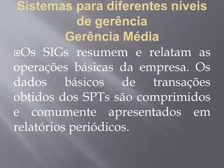 Sistemas para diferentes níveis
de gerência
Gerência Média
Os SIGs resumem e relatam as
operações básicas da empresa. Os
dados básicos de transações
obtidos dos SPTs são comprimidos
e comumente apresentados em
relatórios periódicos.
 