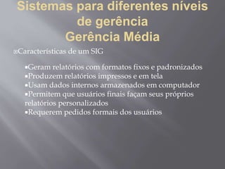 Sistemas para diferentes níveis
de gerência
Gerência Média
Características de um SIG
Geram relatórios com formatos fixos e padronizados
Produzem relatórios impressos e em tela
Usam dados internos armazenados em computador
Permitem que usuários finais façam seus próprios
relatórios personalizados
Requerem pedidos formais dos usuários
 