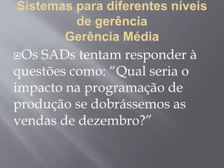 Sistemas para diferentes níveis
de gerência
Gerência Média
Os SADs tentam responder à
questões como: “Qual seria o
impacto na programação de
produção se dobrássemos as
vendas de dezembro?”
 