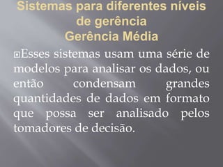 Sistemas para diferentes níveis
de gerência
Gerência Média
Esses sistemas usam uma série de
modelos para analisar os dados, ou
então condensam grandes
quantidades de dados em formato
que possa ser analisado pelos
tomadores de decisão.
 