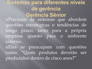 Sistemas para diferentes níveis
de gerência
Gerência Sênior
Precisam de sistemas que abordem
questões estratégicas e tendências de
longo prazo, tanto para a própria
empresa quanto para o ambiente
externo.
Eles se preocupam com questões
como: “Quais produtos deverão ser
produzidos dentro de cinco anos?”
 