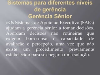 Sistemas para diferentes níveis
de gerência
Gerência Sênior
Os Sistemas de Apoio ao Executivo (SAEs)
ajudam a gerência sênior a tomar decisões.
Abordam decisões não rotineiras que
exigem bom-senso e capacidade de
avaliação e percepção, uma vez que não
existe um procedimento previamente
estabelecido para se chegar a uma solução.
 