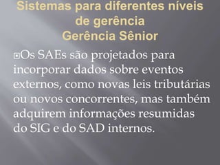 Sistemas para diferentes níveis
de gerência
Gerência Sênior
Os SAEs são projetados para
incorporar dados sobre eventos
externos, como novas leis tributárias
ou novos concorrentes, mas também
adquirem informações resumidas
do SIG e do SAD internos.
 