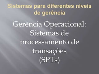 Sistemas para diferentes níveis
de gerência
Gerência Operacional:
Sistemas de
processamento de
transações
(SPTs)
 