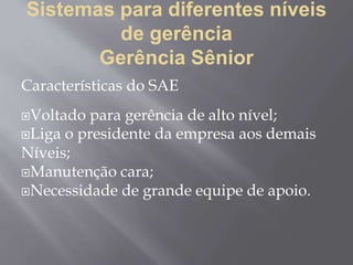 Sistemas para diferentes níveis
de gerência
Gerência Sênior
Características do SAE
Voltado para gerência de alto nível;
Liga o presidente da empresa aos demais
Níveis;
Manutenção cara;
Necessidade de grande equipe de apoio.
 