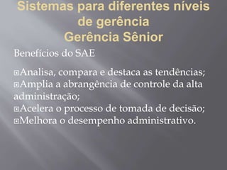 Sistemas para diferentes níveis
de gerência
Gerência Sênior
Benefícios do SAE
Analisa, compara e destaca as tendências;
Amplia a abrangência de controle da alta
administração;
Acelera o processo de tomada de decisão;
Melhora o desempenho administrativo.
 