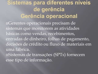 Sistemas para diferentes níveis
de gerência
Gerência operacional
Gerentes operacionais precisam de
sistemas que monitorem as atividades
básicas como vendas, recebimentos,
entradas de dinheiro, folhas de pagamento,
decisões de crédito ou fluxo de materiais em
uma fábrica.
Sistemas de transações (SPTs) fornecem
esse tipo de informação.
 
