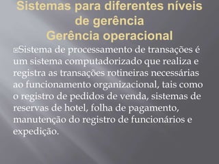 Sistemas para diferentes níveis
de gerência
Gerência operacional
Sistema de processamento de transações é
um sistema computadorizado que realiza e
registra as transações rotineiras necessárias
ao funcionamento organizacional, tais como
o registro de pedidos de venda, sistemas de
reservas de hotel, folha de pagamento,
manutenção do registro de funcionários e
expedição.
 