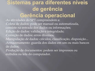 Sistemas para diferentes níveis
de gerência
Gerência operacional
lAs atividades do SPT compreendem a:
lColeta de dados: pode ser manual ou automatizada,
consiste na entrada dos dados ou informações;
lEdição de dados: validação e integridade;
lCorreção de dados: erros diversos;
lManipulação de dados: cálculos, classificação, disposição...
lArmazenamento: guarda dos dados em um ou mais bancos
de dados;
lProdução de documentos: podem ser impressos ou
exibidos na tela do computador.
 