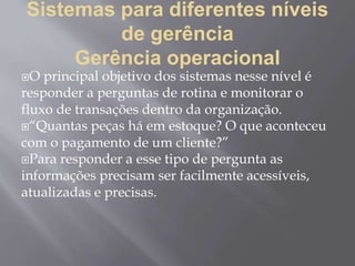 Sistemas para diferentes níveis
de gerência
Gerência operacional
O principal objetivo dos sistemas nesse nível é
responder a perguntas de rotina e monitorar o
fluxo de transações dentro da organização.
“Quantas peças há em estoque? O que aconteceu
com o pagamento de um cliente?”
Para responder a esse tipo de pergunta as
informações precisam ser facilmente acessíveis,
atualizadas e precisas.
 