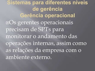Sistemas para diferentes níveis
de gerência
Gerência operacional
Os gerentes operacionais
precisam de SPTs para
monitorar o andamento das
operações internas, assim como
as relações da empresa com o
ambiente externo.
 