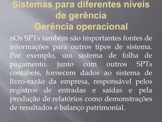 Sistemas para diferentes níveis
de gerência
Gerência operacional
Os SPTs também são importantes fontes de
informações para outros tipos de sistema.
Por exemplo, um sistema de folha de
pagamento, junto com outros SPTs
contábeis, fornecem dados ao sistema de
livro-razão da empresa, responsável pelos
registros de entradas e saídas e pela
produção de relatórios como demonstrações
de resultados e balanço patrimonial.
 