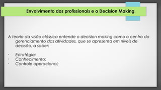 Envolvimento dos profissionais e o Decision Making
A teoria da visão clássica entende o decision making como o centro do
gerenciamento das atividades, que se apresenta em níveis de
decisão, a saber:
•
Estratégia;
•
Conhecimento;
•
Controle operacional;
 