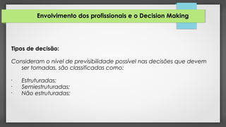Envolvimento dos profissionais e o Decision Making
Tipos de decisão:
Consideram o nível de previsibilidade possível nas decisões que devem
ser tomadas, são classificadas como:
•
Estruturadas;
•
Semiestruturadas;
•
Não estruturadas;
 