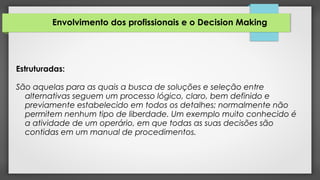 Envolvimento dos profissionais e o Decision Making
Estruturadas:
São aquelas para as quais a busca de soluções e seleção entre
alternativas seguem um processo lógico, claro, bem definido e
previamente estabelecido em todos os detalhes; normalmente não
permitem nenhum tipo de liberdade. Um exemplo muito conhecido é
a atividade de um operário, em que todas as suas decisões são
contidas em um manual de procedimentos.
 