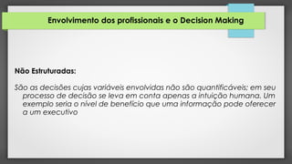 Envolvimento dos profissionais e o Decision Making
Não Estruturadas:
São as decisões cujas variáveis envolvidas não são quantificáveis; em seu
processo de decisão se leva em conta apenas a intuição humana. Um
exemplo seria o nível de benefício que uma informação pode oferecer
a um executivo
 