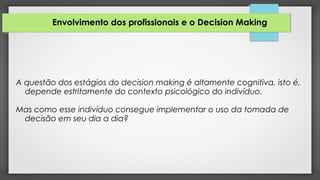 Envolvimento dos profissionais e o Decision Making
A questão dos estágios do decision making é altamente cognitiva, isto é,
depende estritamente do contexto psicológico do indivíduo.
Mas como esse indivíduo consegue implementar o uso da tomada de
decisão em seu dia a dia?
 