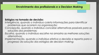 Envolvimento dos profissionais e o Decision Making
Estágios na tomada de decisão:
Inteligência, quando o indivíduo coleta informações para identificar
problemas que ocorrem na organização;
Concepção, quando o indivíduo concebe alternativas possíveis para as
soluções dos problemas;
Escolha, quando o indivíduo escolhe na amostra as melhores soluções
alternativas;
Implementação, quando o indivíduo efetiva a decisão e reporta para o
progresso da solução dos estágios de decision making;
 