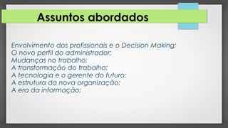 Assuntos abordados
Envolvimento dos profissionais e o Decision Making;
O novo perfil do administrador;
Mudanças no trabalho;
A transformação do trabalho;
A tecnologia e o gerente do futuro;
A estrutura da nova organização;
A era da informação;
 
