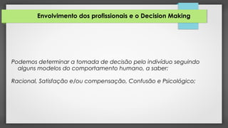 Envolvimento dos profissionais e o Decision Making
Podemos determinar a tomada de decisão pelo indivíduo seguindo
alguns modelos do comportamento humano, a saber:
Racional, Satisfação e/ou compensação, Confusão e Psicológico;
 