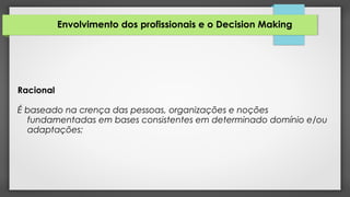 Envolvimento dos profissionais e o Decision Making
Racional
É baseado na crença das pessoas, organizações e noções
fundamentadas em bases consistentes em determinado domínio e/ou
adaptações;
 