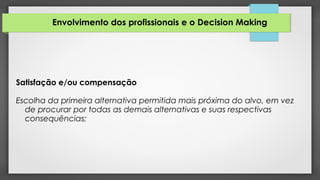 Envolvimento dos profissionais e o Decision Making
Satisfação e/ou compensação
Escolha da primeira alternativa permitida mais próxima do alvo, em vez
de procurar por todas as demais alternativas e suas respectivas
consequências;
 