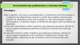 Envolvimento dos profissionais e o Decision Making
Psicológico
Estilo cognitivo, em que a compreensão, o tratamento da informação e
a seleção de alternativas ocorrem a partir de modelos mentais que
podem ser definidos como estruturados ou não estruturados. Nesta
abordagem, o indivíduo segue a influência de alguns tipos padrões de
decisões:
a) decisão sistemática: estilo cognitivo que descreve pessoas, dentre as
quais surgem problemas pela estruturação em termos de métodos
formais;
b) decisão intuitiva: estilo cognitivo que descreve pessoas, dentre as
quais surgem problemas com métodos múltiplos em modos não
estruturados, utilizando-se de tentativa e erro em busca de uma
solução.
 