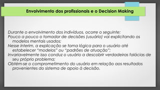 Envolvimento dos profissionais e o Decision Making
Durante o envolvimento dos indivíduos, ocorre o seguinte:
Pouco a pouco o tomador de decisões (usuário) vai explicitando os
modelos mentais usados;
Nesse ínterim, a explicação se torna lógica para o usuário até
estabelecer “modelos” ou “padrões de atuação”;
Invariavelmente isso conduz o usuário a descobrir verdadeiras falácias de
seu próprio problema;
Obtém-se o comprometimento do usuário em relação aos resultados
provenientes do sistema de apoio à decisão.
 