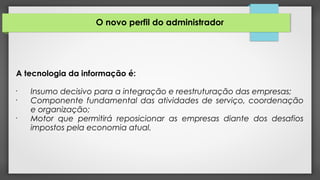 O novo perfil do administrador
A tecnologia da informação é:
•
Insumo decisivo para a integração e reestruturação das empresas;
•
Componente fundamental das atividades de serviço, coordenação
e organização;
•
Motor que permitirá reposicionar as empresas diante dos desafios
impostos pela economia atual.
 