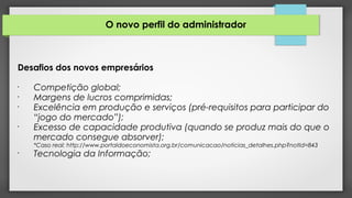 O novo perfil do administrador
Desafios dos novos empresários
•
Competição global;
•
Margens de lucros comprimidas;
•
Excelência em produção e serviços (pré-requisitos para participar do
“jogo do mercado”);
•
Excesso de capacidade produtiva (quando se produz mais do que o
mercado consegue absorver);
*Caso real: http://www.portaldoeconomista.org.br/comunicacao/noticias_detalhes.php?notId=843
•
Tecnologia da Informação;
 